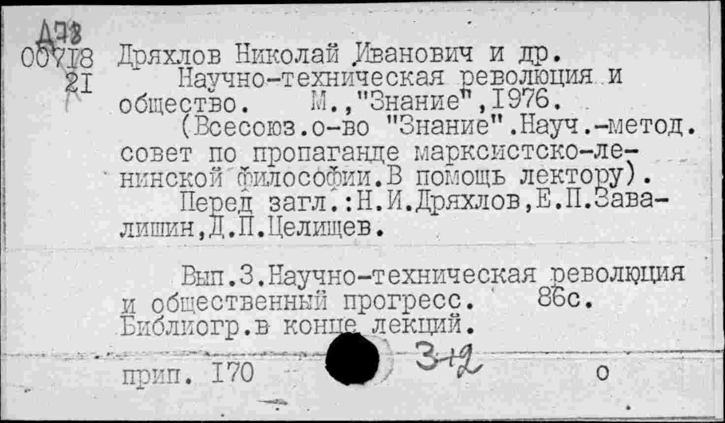 ﻿0^18
21
Дряхлов Николай Иванович и др.
Научно-техническая революция и общество. 1Л. »"Знание”, 1976.
(Всесоюз.о-во "Знание”.Науч.-метод, совет по пропаганде марксистско-ленинской философии.В помощь лектору).
Перед загл.:Н.И.Дряхлов,Е.П.Завалишин ,Д.П.Целищев.
Выл. 3.Научно-техническая революция и общественный прогресс. 86с. Библиогр. в- конц^ лекций.
прип. 170 ЧР	о